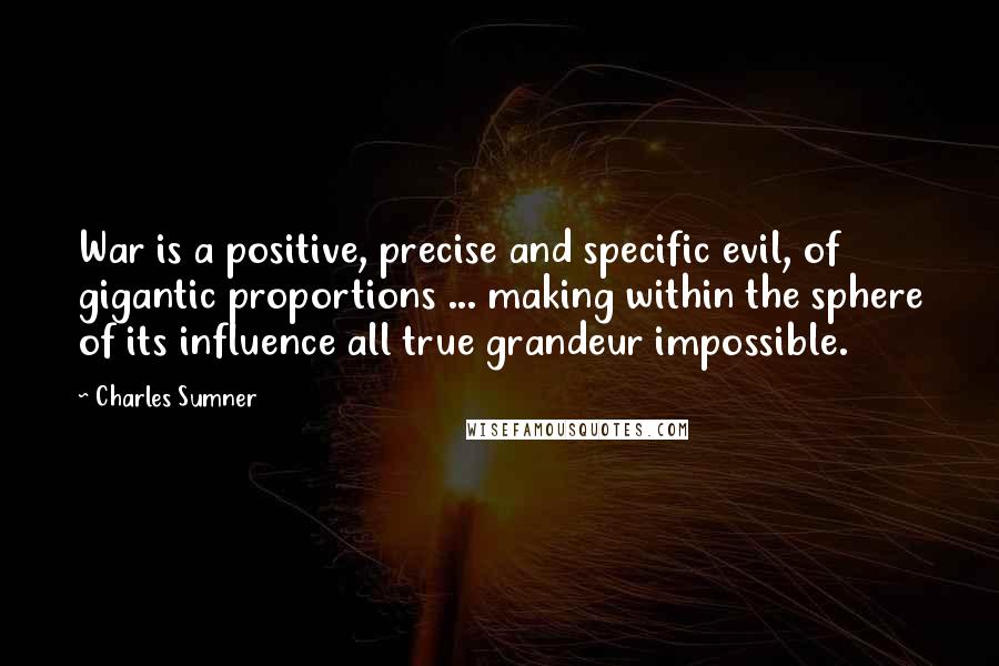 Charles Sumner Quotes: War is a positive, precise and specific evil, of gigantic proportions ... making within the sphere of its influence all true grandeur impossible.