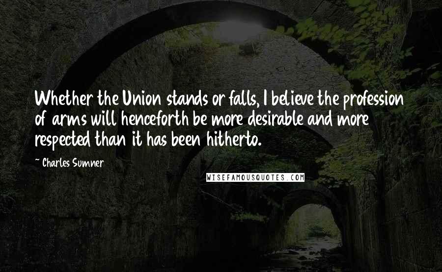 Charles Sumner Quotes: Whether the Union stands or falls, I believe the profession of arms will henceforth be more desirable and more respected than it has been hitherto.