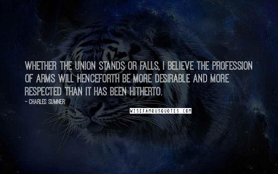 Charles Sumner Quotes: Whether the Union stands or falls, I believe the profession of arms will henceforth be more desirable and more respected than it has been hitherto.