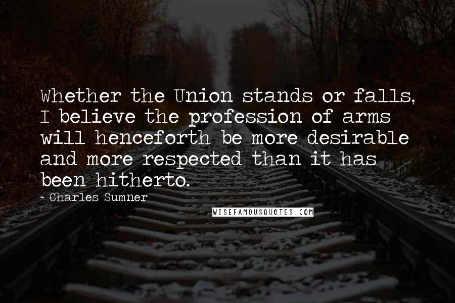 Charles Sumner Quotes: Whether the Union stands or falls, I believe the profession of arms will henceforth be more desirable and more respected than it has been hitherto.