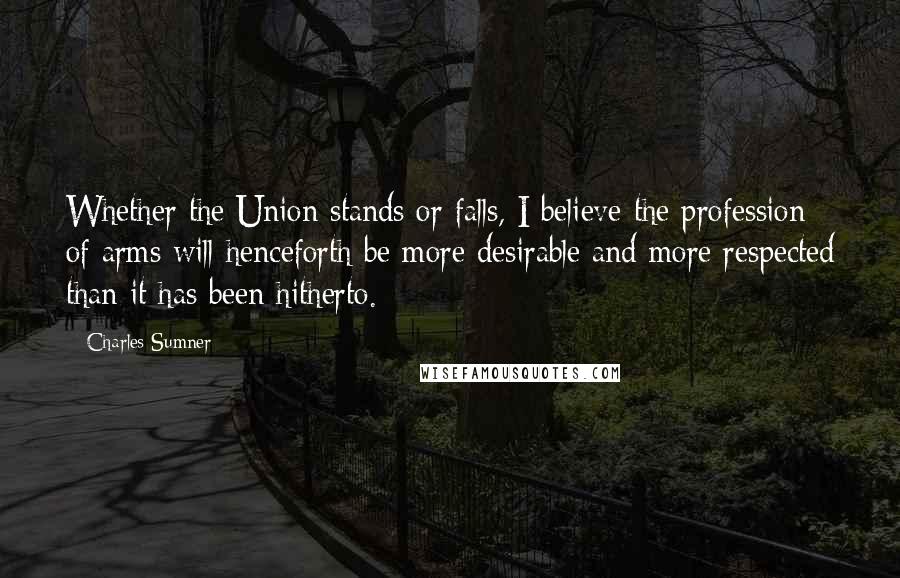 Charles Sumner Quotes: Whether the Union stands or falls, I believe the profession of arms will henceforth be more desirable and more respected than it has been hitherto.