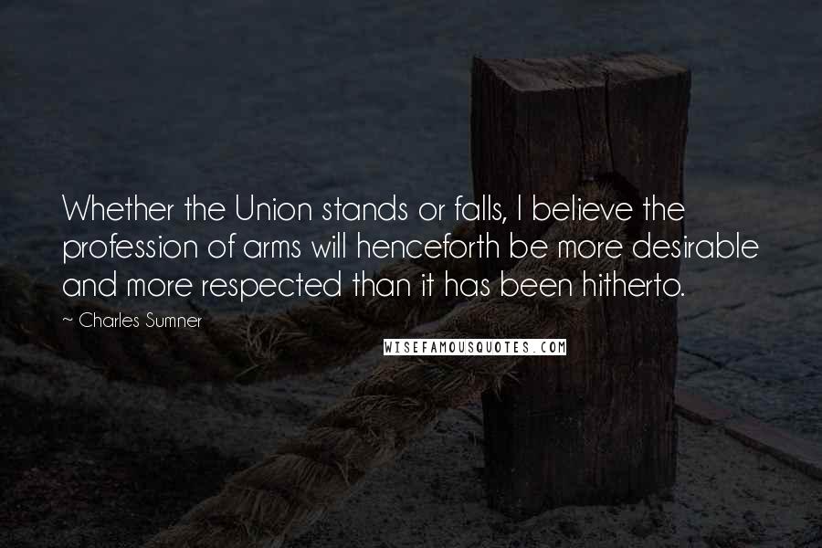 Charles Sumner Quotes: Whether the Union stands or falls, I believe the profession of arms will henceforth be more desirable and more respected than it has been hitherto.