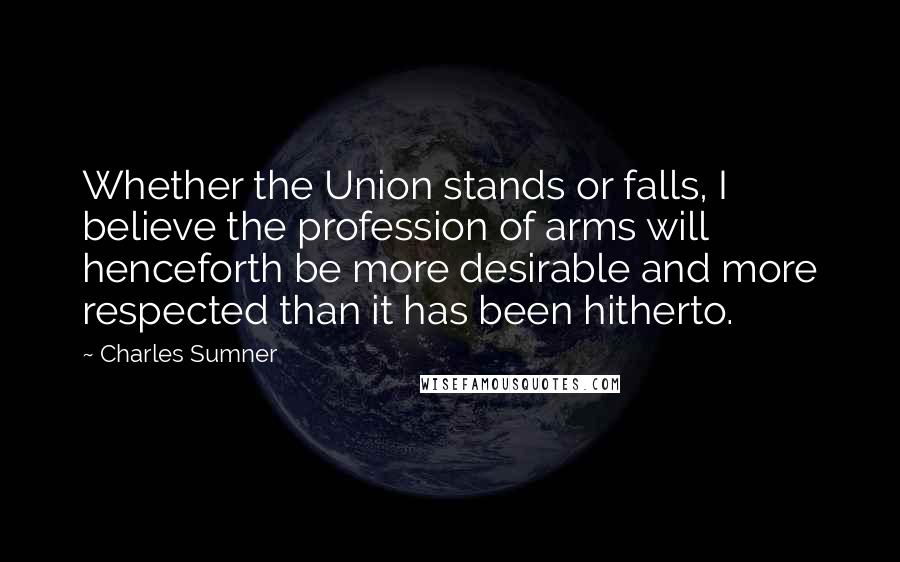 Charles Sumner Quotes: Whether the Union stands or falls, I believe the profession of arms will henceforth be more desirable and more respected than it has been hitherto.