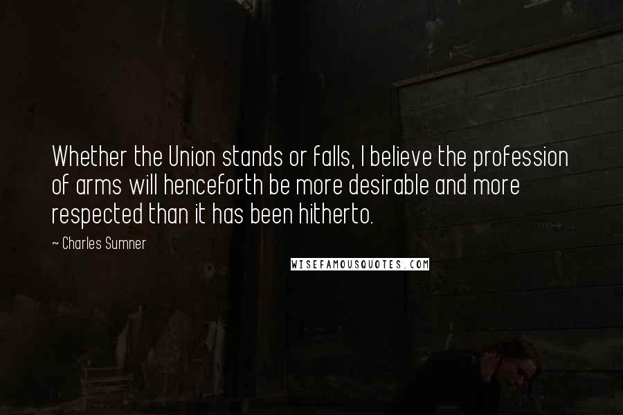 Charles Sumner Quotes: Whether the Union stands or falls, I believe the profession of arms will henceforth be more desirable and more respected than it has been hitherto.