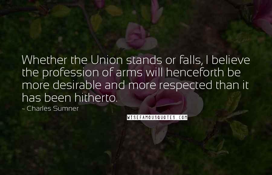 Charles Sumner Quotes: Whether the Union stands or falls, I believe the profession of arms will henceforth be more desirable and more respected than it has been hitherto.