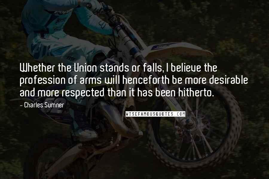 Charles Sumner Quotes: Whether the Union stands or falls, I believe the profession of arms will henceforth be more desirable and more respected than it has been hitherto.