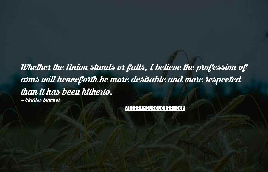 Charles Sumner Quotes: Whether the Union stands or falls, I believe the profession of arms will henceforth be more desirable and more respected than it has been hitherto.