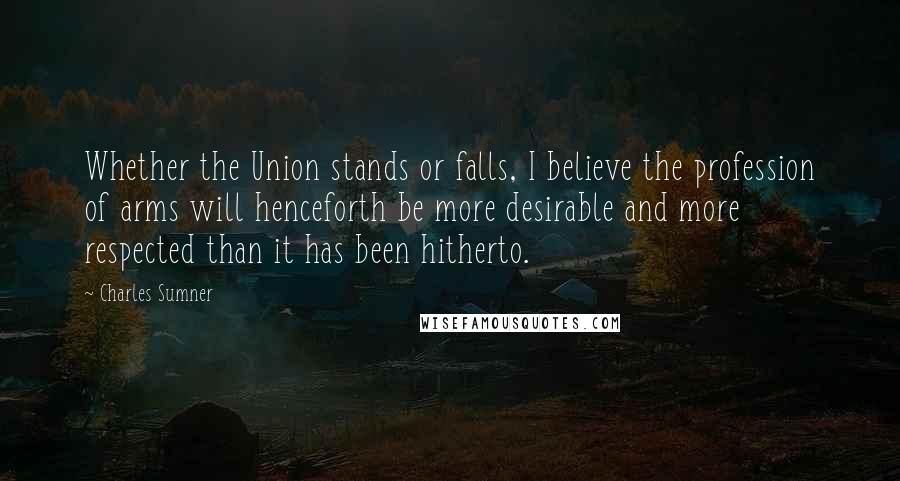 Charles Sumner Quotes: Whether the Union stands or falls, I believe the profession of arms will henceforth be more desirable and more respected than it has been hitherto.