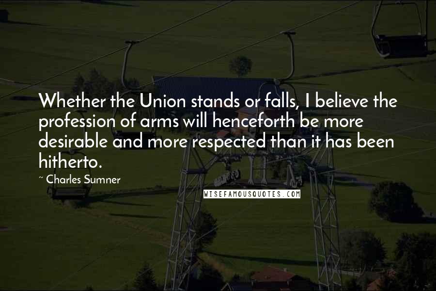 Charles Sumner Quotes: Whether the Union stands or falls, I believe the profession of arms will henceforth be more desirable and more respected than it has been hitherto.