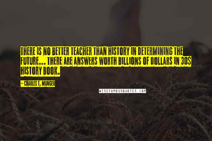 Charles T. Munger Quotes: There is no better teacher than history in determining the future... There are answers worth billions of dollars in 30$ history book.