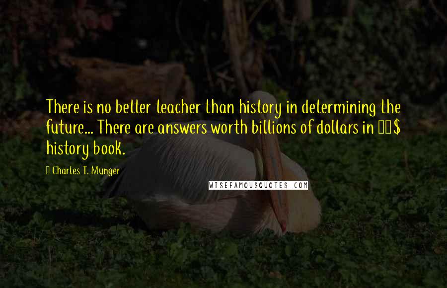 Charles T. Munger Quotes: There is no better teacher than history in determining the future... There are answers worth billions of dollars in 30$ history book.