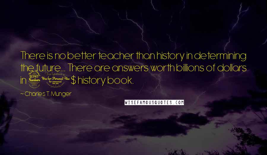Charles T. Munger Quotes: There is no better teacher than history in determining the future... There are answers worth billions of dollars in 30$ history book.