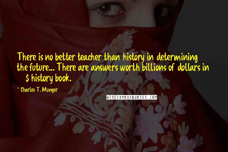 Charles T. Munger Quotes: There is no better teacher than history in determining the future... There are answers worth billions of dollars in 30$ history book.