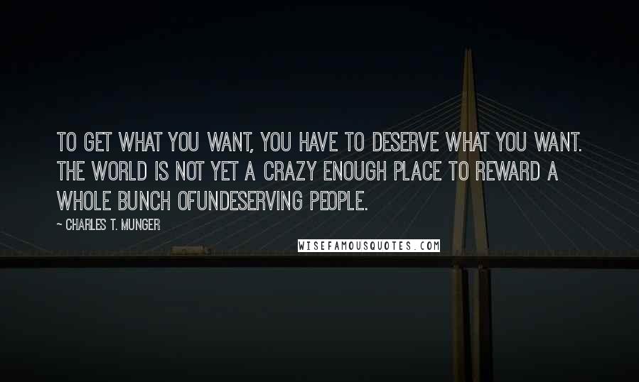 Charles T. Munger Quotes: To get what you want, you have to deserve what you want. The world is not yet a crazy enough place to reward a whole bunch ofundeserving people.