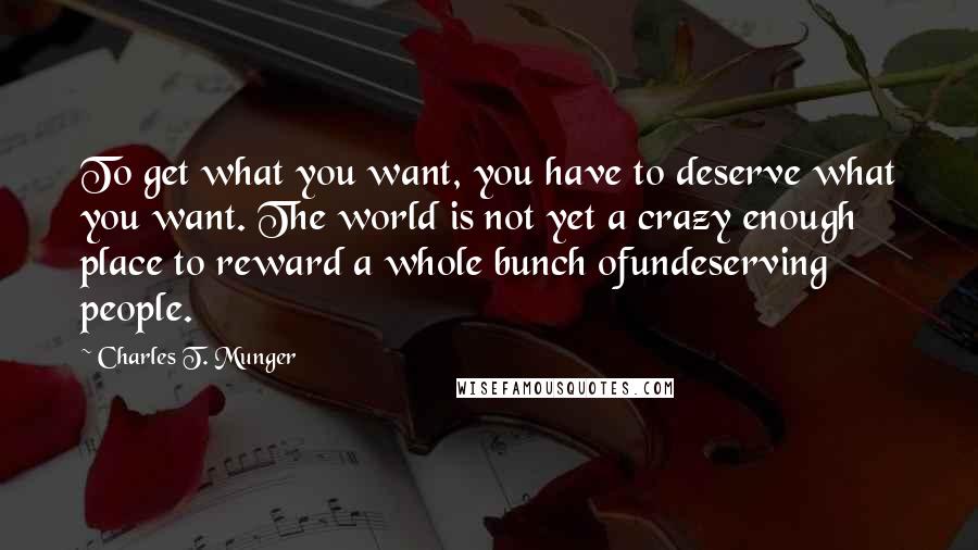 Charles T. Munger Quotes: To get what you want, you have to deserve what you want. The world is not yet a crazy enough place to reward a whole bunch ofundeserving people.