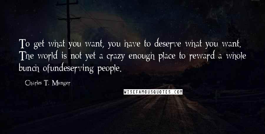 Charles T. Munger Quotes: To get what you want, you have to deserve what you want. The world is not yet a crazy enough place to reward a whole bunch ofundeserving people.