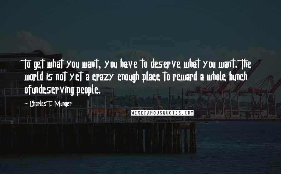 Charles T. Munger Quotes: To get what you want, you have to deserve what you want. The world is not yet a crazy enough place to reward a whole bunch ofundeserving people.