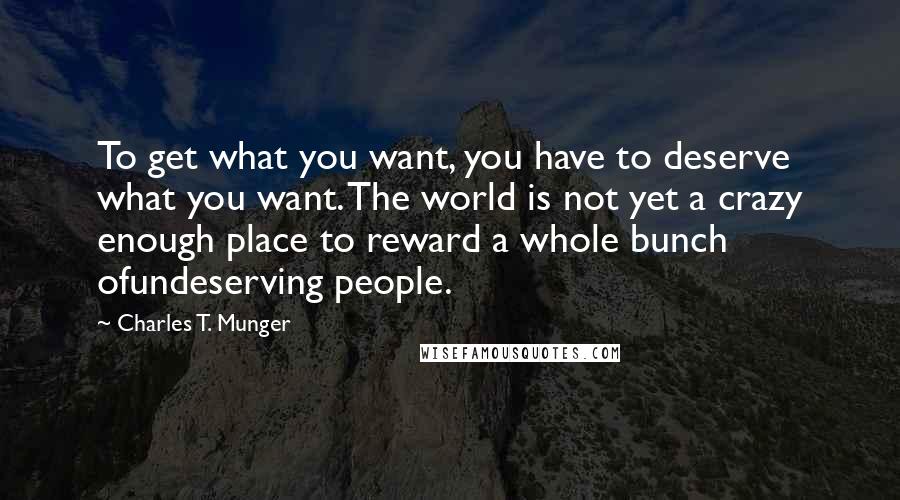 Charles T. Munger Quotes: To get what you want, you have to deserve what you want. The world is not yet a crazy enough place to reward a whole bunch ofundeserving people.