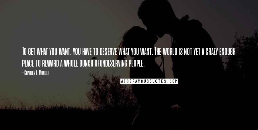 Charles T. Munger Quotes: To get what you want, you have to deserve what you want. The world is not yet a crazy enough place to reward a whole bunch ofundeserving people.