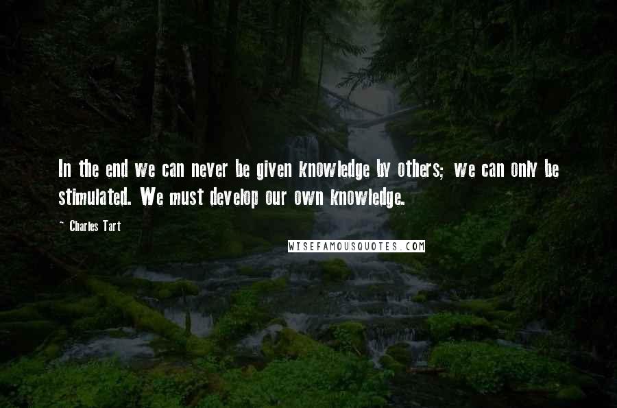 Charles Tart Quotes: In the end we can never be given knowledge by others; we can only be stimulated. We must develop our own knowledge.