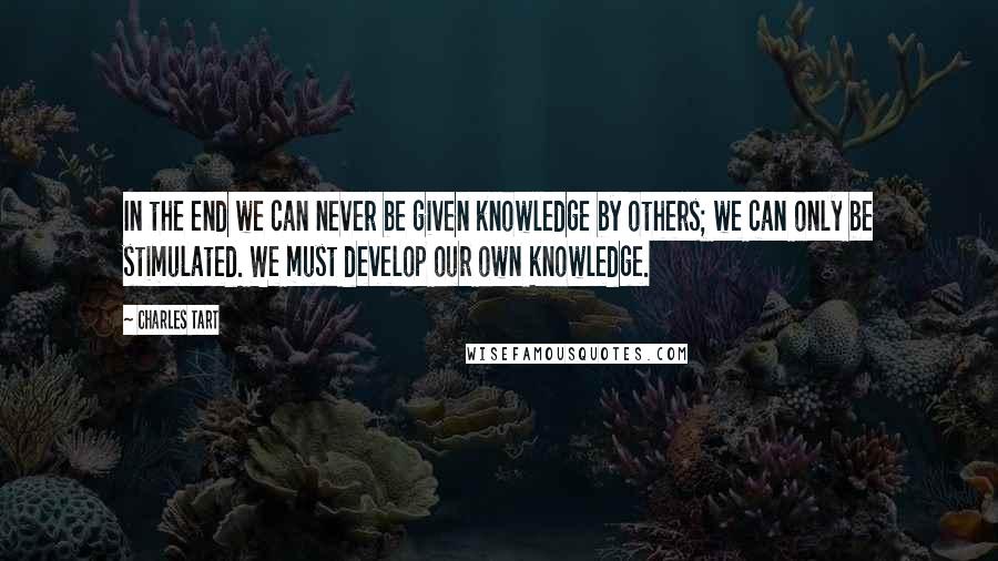 Charles Tart Quotes: In the end we can never be given knowledge by others; we can only be stimulated. We must develop our own knowledge.