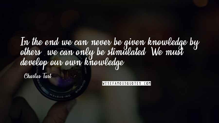 Charles Tart Quotes: In the end we can never be given knowledge by others; we can only be stimulated. We must develop our own knowledge.