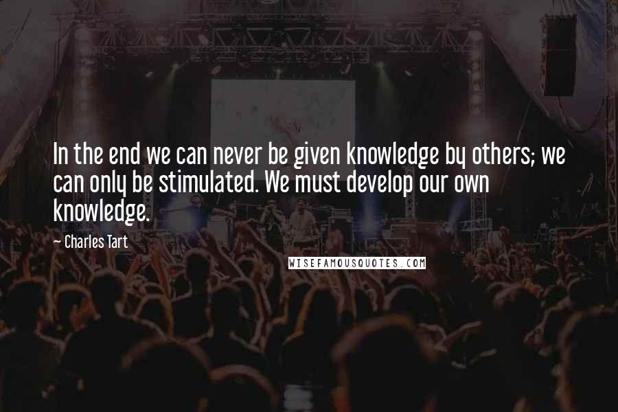 Charles Tart Quotes: In the end we can never be given knowledge by others; we can only be stimulated. We must develop our own knowledge.