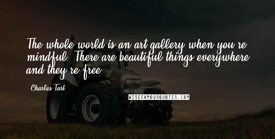 Charles Tart Quotes: The whole world is an art gallery when you're mindful. There are beautiful things everywhere and they're free.