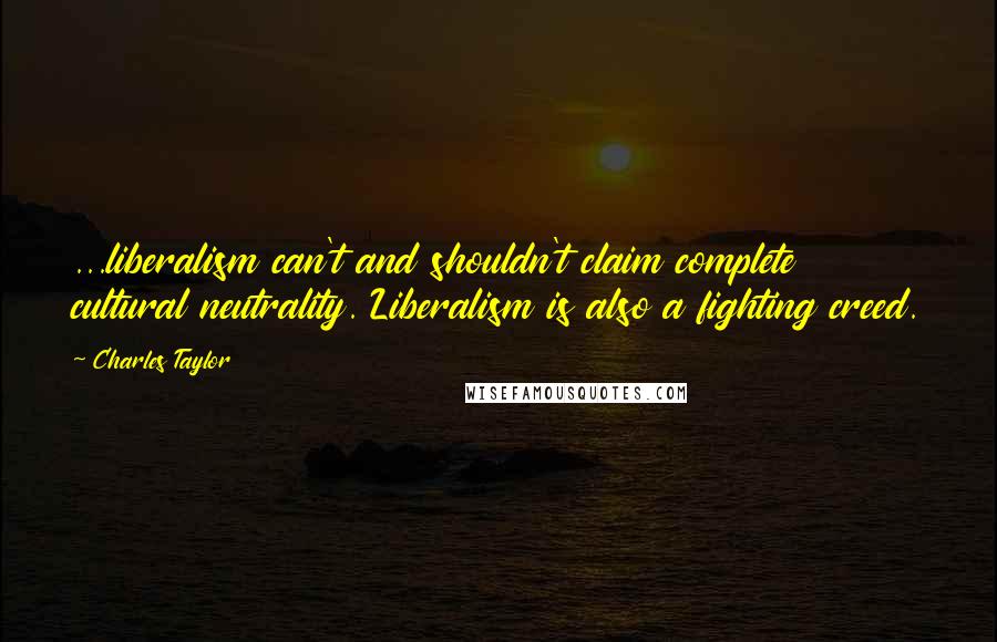 Charles Taylor Quotes: ...liberalism can't and shouldn't claim complete cultural neutrality. Liberalism is also a fighting creed.