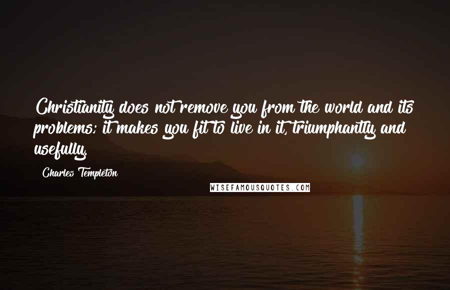 Charles Templeton Quotes: Christianity does not remove you from the world and its problems; it makes you fit to live in it, triumphantly and usefully.