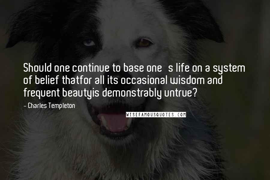 Charles Templeton Quotes: Should one continue to base one's life on a system of belief thatfor all its occasional wisdom and frequent beautyis demonstrably untrue?