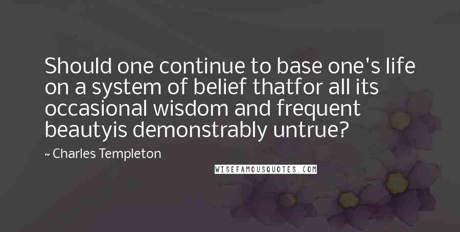 Charles Templeton Quotes: Should one continue to base one's life on a system of belief thatfor all its occasional wisdom and frequent beautyis demonstrably untrue?