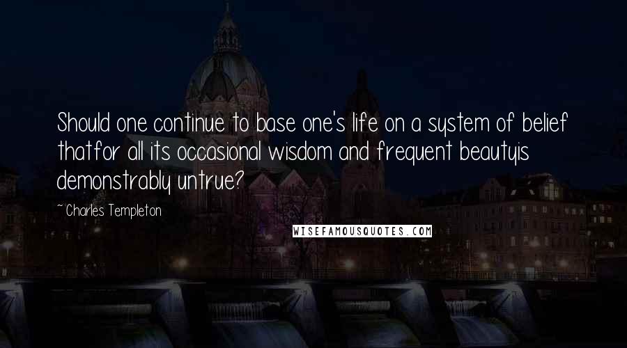 Charles Templeton Quotes: Should one continue to base one's life on a system of belief thatfor all its occasional wisdom and frequent beautyis demonstrably untrue?