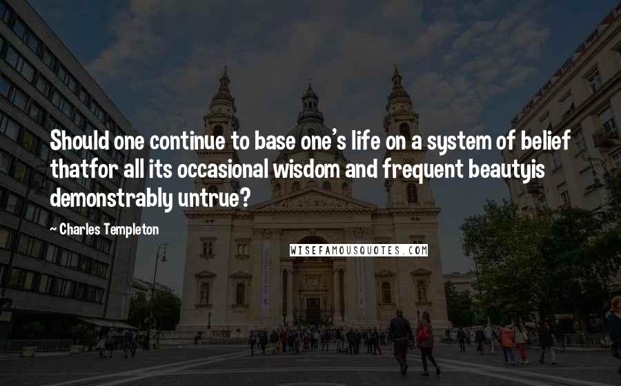 Charles Templeton Quotes: Should one continue to base one's life on a system of belief thatfor all its occasional wisdom and frequent beautyis demonstrably untrue?