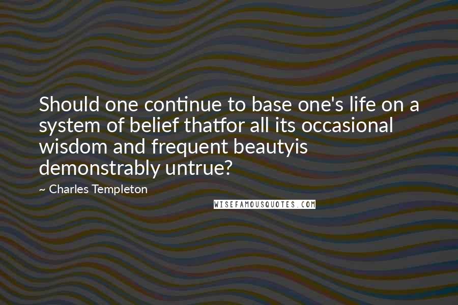 Charles Templeton Quotes: Should one continue to base one's life on a system of belief thatfor all its occasional wisdom and frequent beautyis demonstrably untrue?