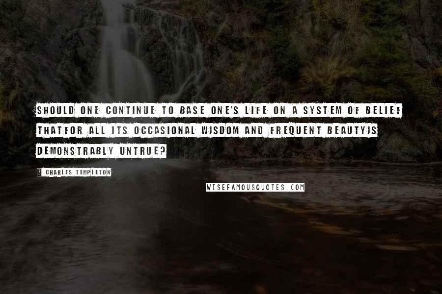 Charles Templeton Quotes: Should one continue to base one's life on a system of belief thatfor all its occasional wisdom and frequent beautyis demonstrably untrue?