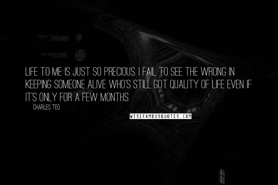 Charles Teo Quotes: Life to me is just so precious. I fail to see the wrong in keeping someone alive who's still got quality of life even if it's only for a few months.