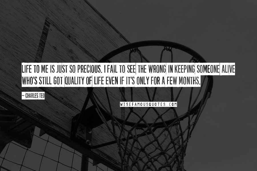 Charles Teo Quotes: Life to me is just so precious. I fail to see the wrong in keeping someone alive who's still got quality of life even if it's only for a few months.