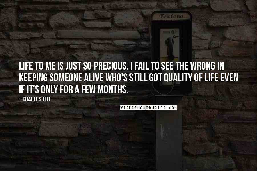 Charles Teo Quotes: Life to me is just so precious. I fail to see the wrong in keeping someone alive who's still got quality of life even if it's only for a few months.