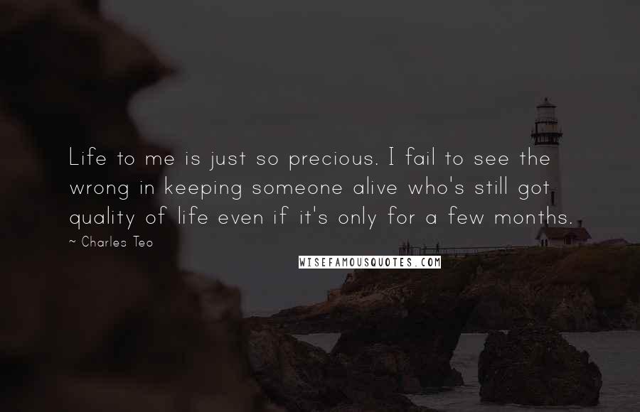 Charles Teo Quotes: Life to me is just so precious. I fail to see the wrong in keeping someone alive who's still got quality of life even if it's only for a few months.