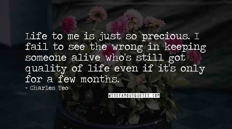 Charles Teo Quotes: Life to me is just so precious. I fail to see the wrong in keeping someone alive who's still got quality of life even if it's only for a few months.