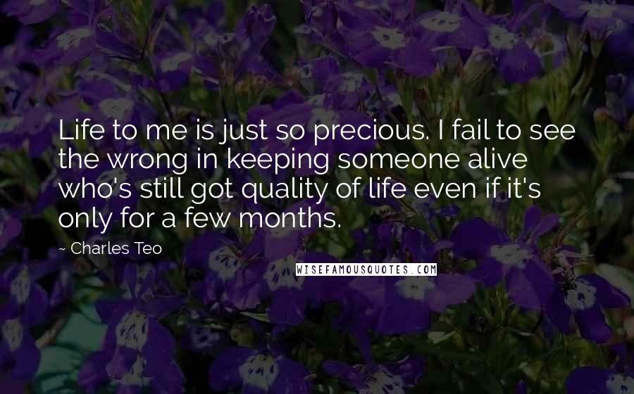 Charles Teo Quotes: Life to me is just so precious. I fail to see the wrong in keeping someone alive who's still got quality of life even if it's only for a few months.