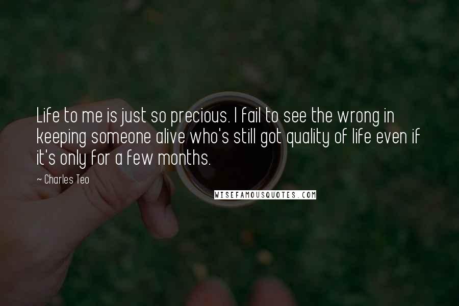 Charles Teo Quotes: Life to me is just so precious. I fail to see the wrong in keeping someone alive who's still got quality of life even if it's only for a few months.