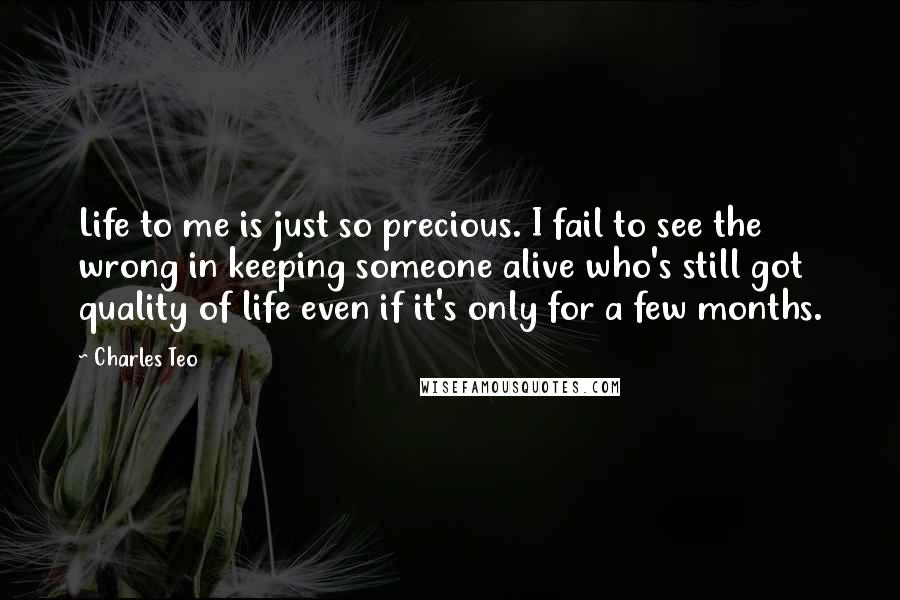 Charles Teo Quotes: Life to me is just so precious. I fail to see the wrong in keeping someone alive who's still got quality of life even if it's only for a few months.