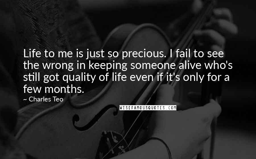 Charles Teo Quotes: Life to me is just so precious. I fail to see the wrong in keeping someone alive who's still got quality of life even if it's only for a few months.