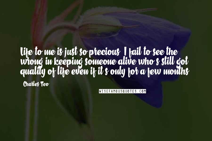 Charles Teo Quotes: Life to me is just so precious. I fail to see the wrong in keeping someone alive who's still got quality of life even if it's only for a few months.