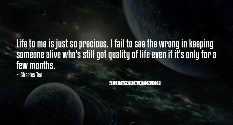 Charles Teo Quotes: Life to me is just so precious. I fail to see the wrong in keeping someone alive who's still got quality of life even if it's only for a few months.