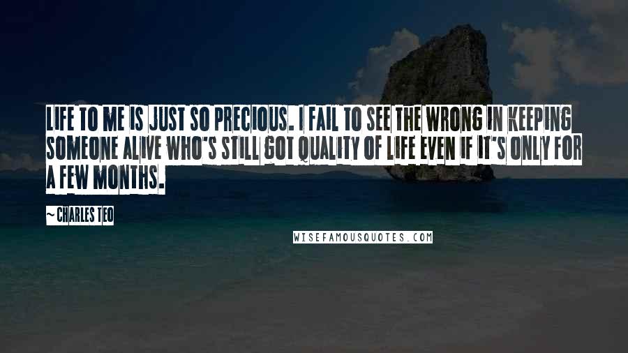 Charles Teo Quotes: Life to me is just so precious. I fail to see the wrong in keeping someone alive who's still got quality of life even if it's only for a few months.