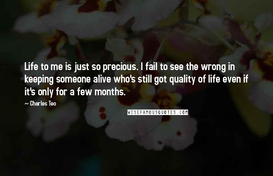 Charles Teo Quotes: Life to me is just so precious. I fail to see the wrong in keeping someone alive who's still got quality of life even if it's only for a few months.