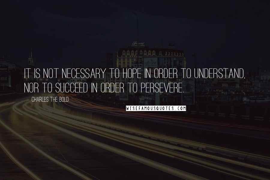 Charles The Bold Quotes: It is not necessary to hope in order to understand, nor to succeed in order to persevere.